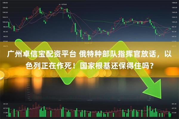 广州卓信宝配资平台 俄特种部队指挥官放话，以色列正在作死！国家根基还保得住吗？